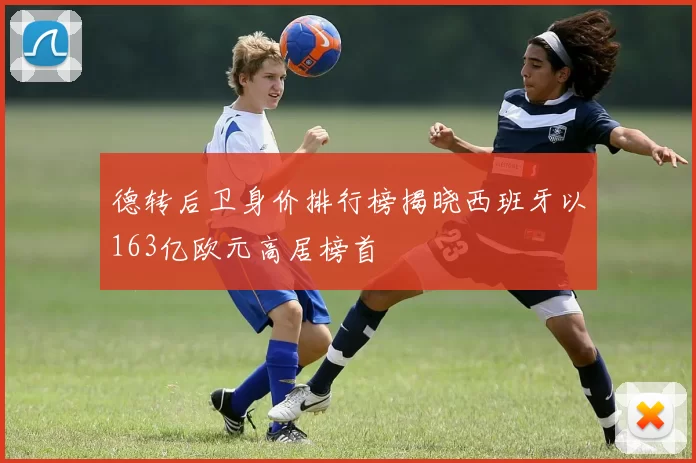 德转后卫身价排行榜揭晓西班牙以163亿欧元高居榜首