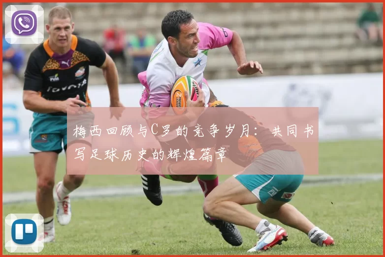 梅西回顾与C罗的竞争岁月：共同书写足球历史的辉煌篇章