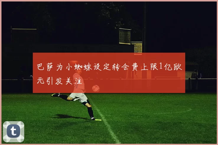 巴萨为小蜘蛛设定转会费上限1亿欧元引发关注