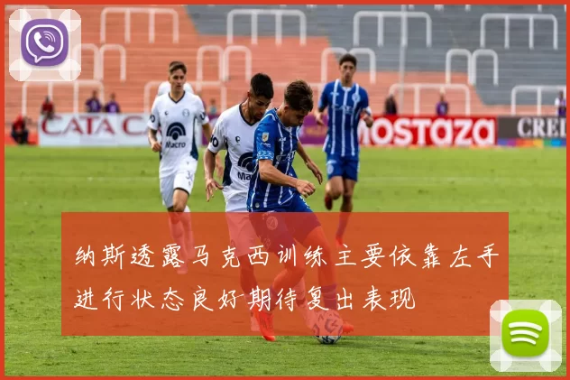 纳斯透露马克西训练主要依靠左手进行状态良好期待复出表现