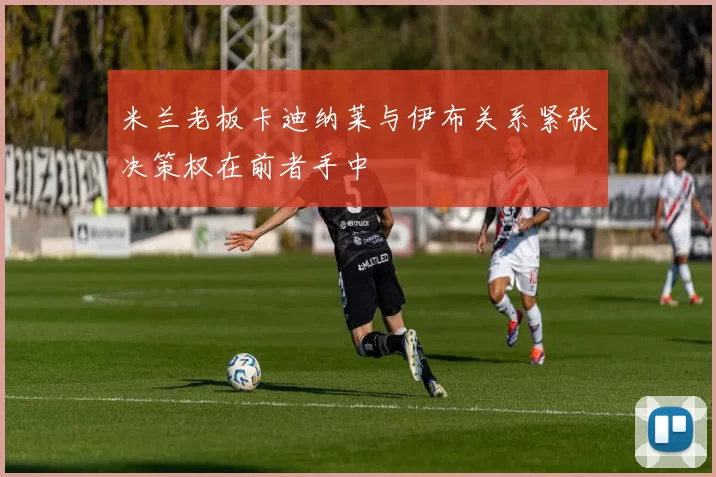 米兰老板卡迪纳莱与伊布关系紧张决策权在前者手中