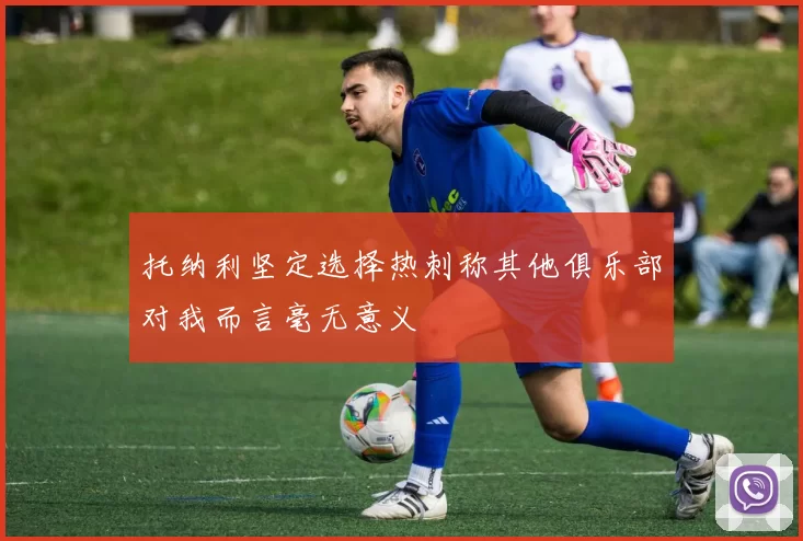 托纳利坚定选择热刺称其他俱乐部对我而言毫无意义