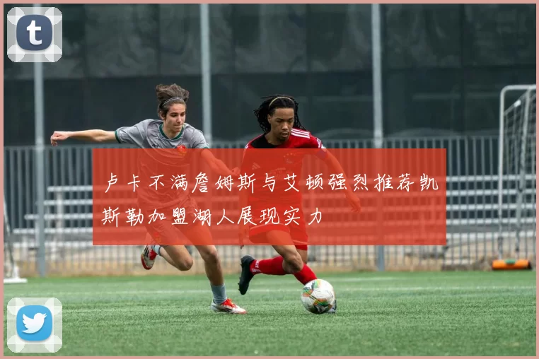 卢卡不满詹姆斯与艾顿强烈推荐凯斯勒加盟湖人展现实力