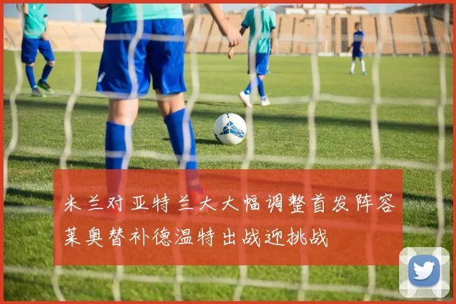 米兰对亚特兰大大幅调整首发阵容莱奥替补德温特出战迎挑战