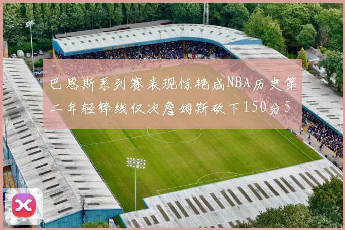 巴恩斯系列赛表现惊艳成NBA历史第二年轻锋线仅次詹姆斯砍下150分50助