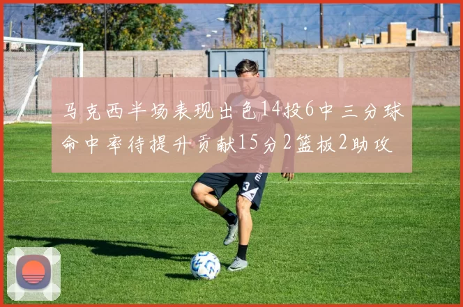 马克西半场表现出色14投6中三分球命中率待提升贡献15分2篮板2助攻
