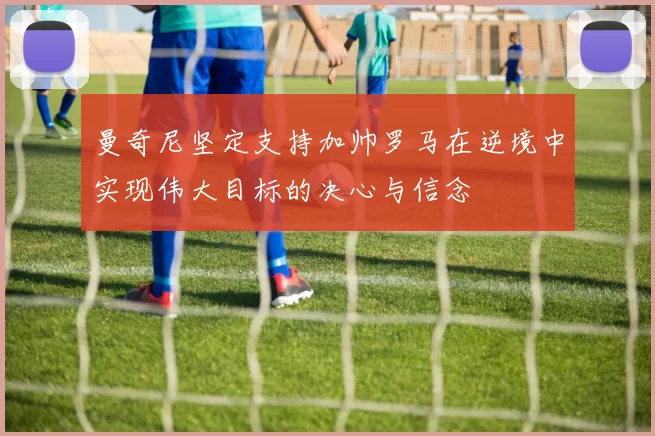 曼奇尼坚定支持加帅罗马在逆境中实现伟大目标的决心与信念