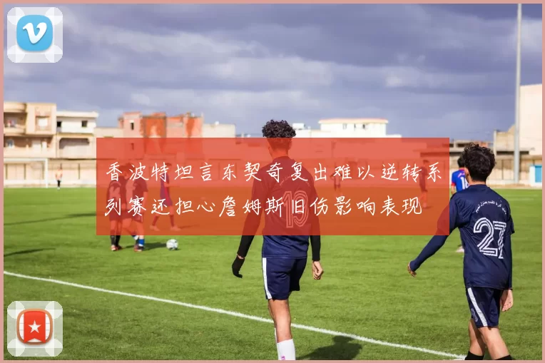 香波特坦言东契奇复出难以逆转系列赛还担心詹姆斯旧伤影响表现
