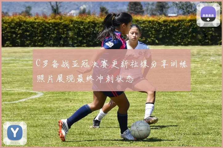C罗备战亚冠决赛更新社媒分享训练照片展现最终冲刺状态