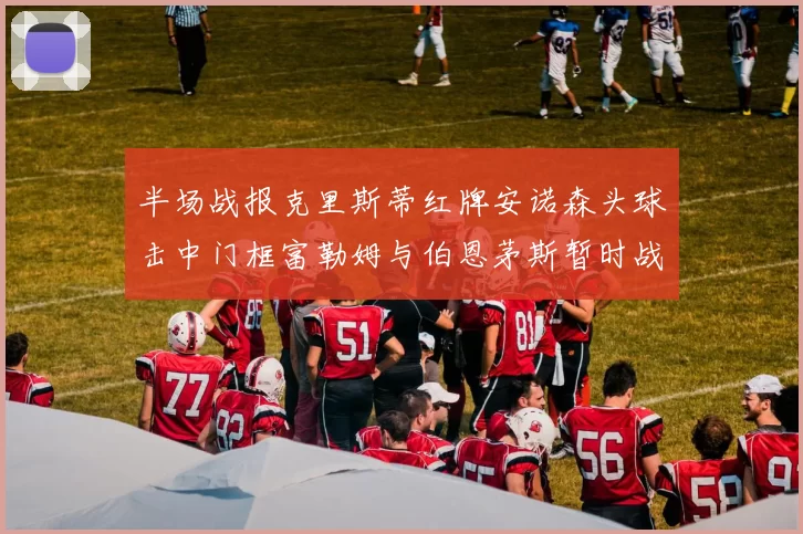半场战报克里斯蒂红牌安诺森头球击中门框富勒姆与伯恩茅斯暂时战成平局
