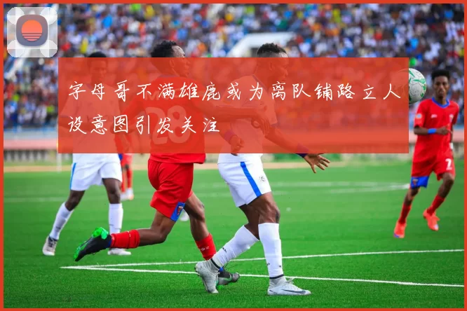 字母哥不满雄鹿或为离队铺路立人设意图引发关注