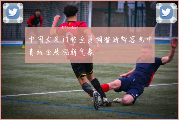 中国女足门将全员调整新阵容老中青结合展现新气象