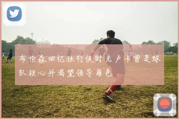 布伦森回忆独行侠时光卢卡曾是球队核心并渴望领导角色