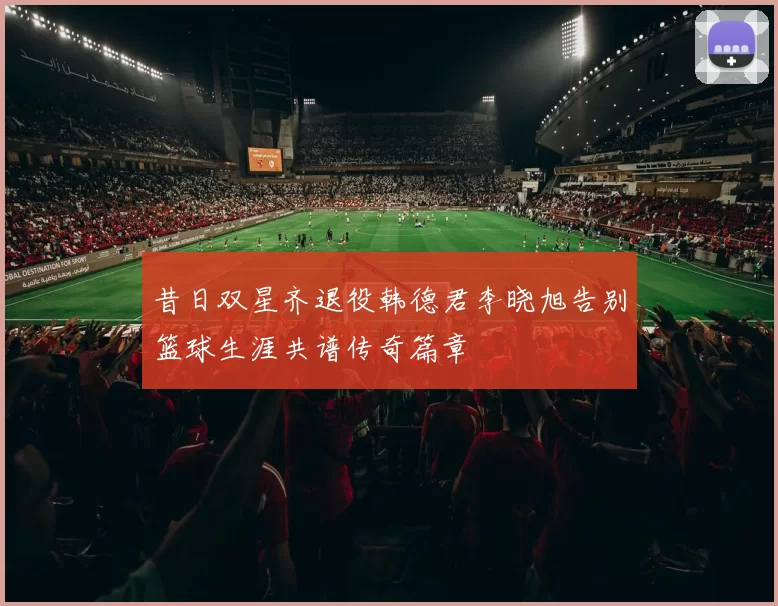 昔日双星齐退役韩德君李晓旭告别篮球生涯共谱传奇篇章
