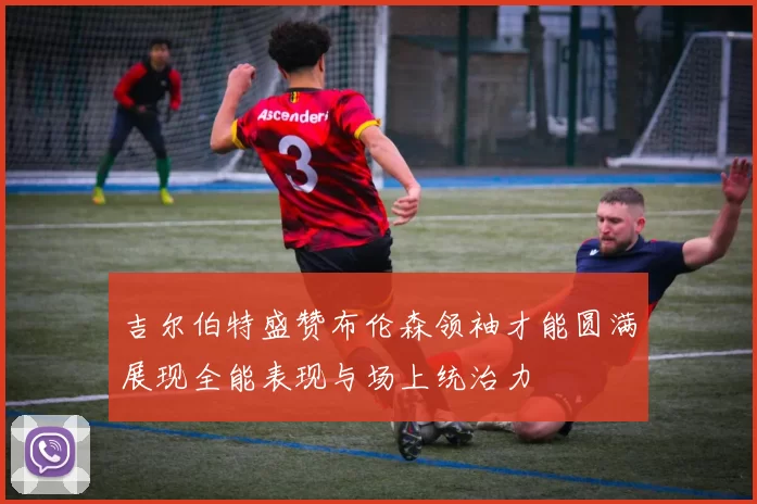 吉尔伯特盛赞布伦森领袖才能圆满展现全能表现与场上统治力