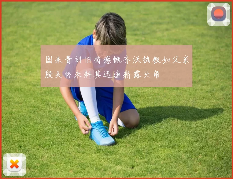 国米青训旧将感慨齐沃执教如父亲般关怀未料其迅速崭露头角