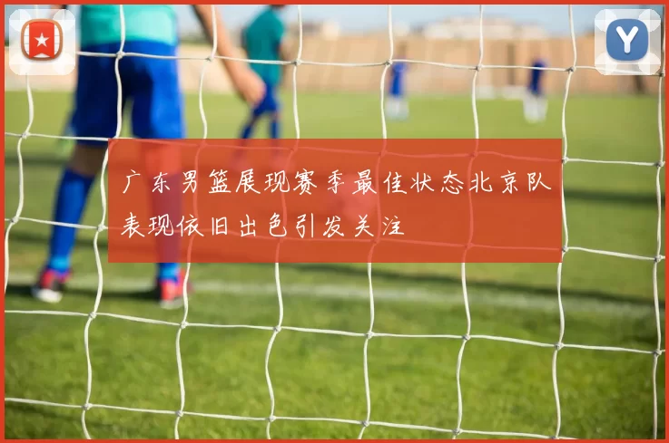 广东男篮展现赛季最佳状态北京队表现依旧出色引发关注
