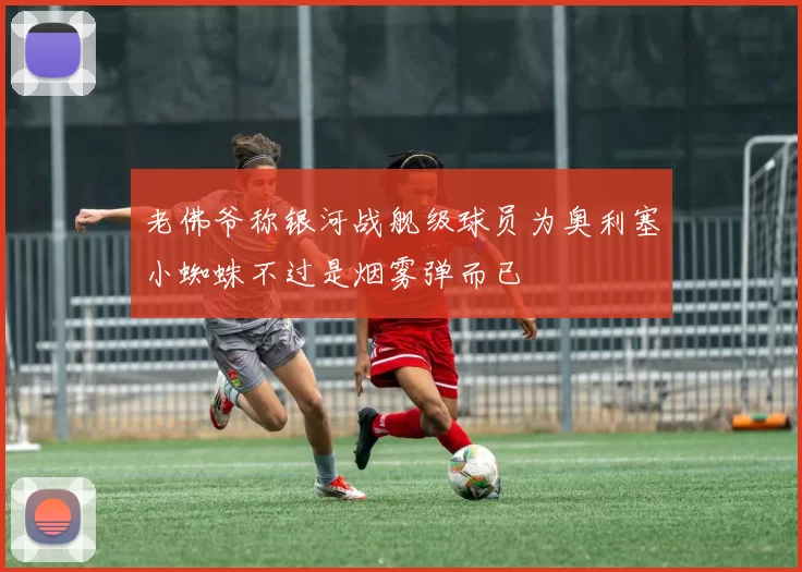 老佛爷称银河战舰级球员为奥利塞小蜘蛛不过是烟雾弹而已