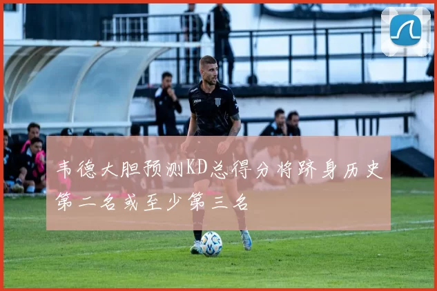 韦德大胆预测KD总得分将跻身历史第二名或至少第三名