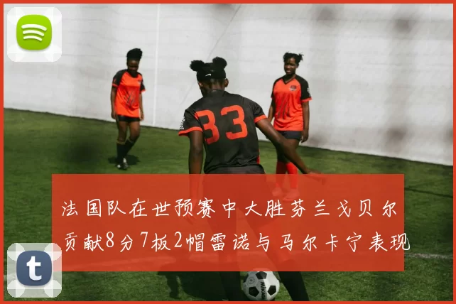 法国队在世预赛中大胜芬兰戈贝尔贡献8分7板2帽雷诺与马尔卡宁表现抢眼
