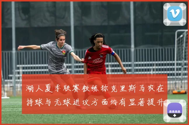 湖人夏季联赛教练称克里斯马农在持球与无球进攻方面均有显著提升