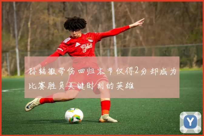 孙铭徽带伤回归末节仅得2分却成为比赛胜负关键时刻的英雄