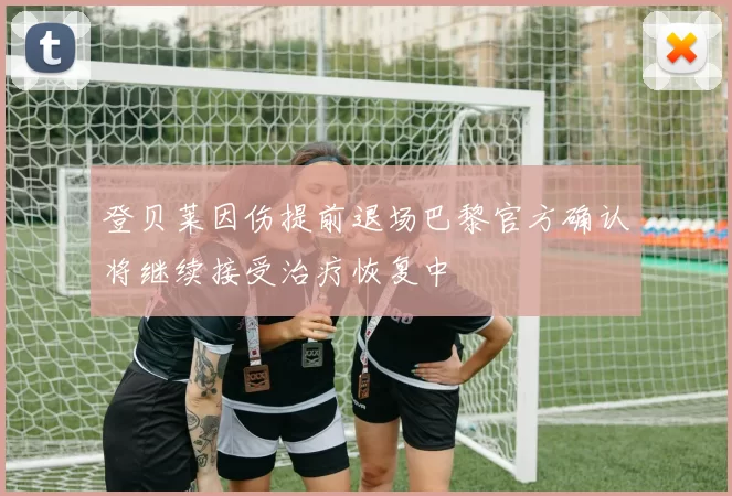 登贝莱因伤提前退场巴黎官方确认将继续接受治疗恢复中