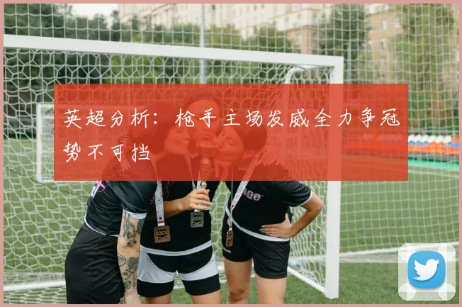 英超分析：枪手主场发威全力争冠势不可挡