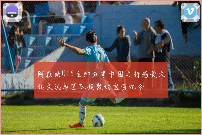 阿森纳U15主帅分享中国之行感受文化交流与团队凝聚的宝贵机会
