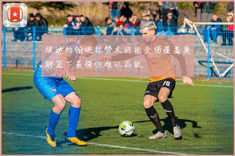 埃迪约翰逊称赞文班能全场覆盖奥胖篮下虽强但难以匹敌
