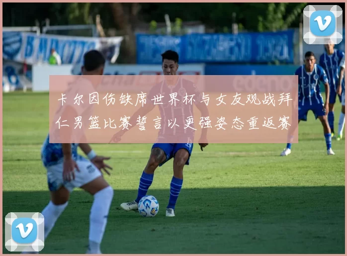卡尔因伤缺席世界杯与女友观战拜仁男篮比赛誓言以更强姿态重返赛场