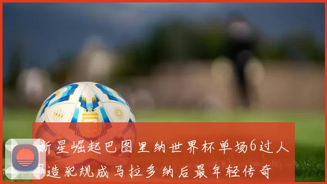新星崛起巴图里纳世界杯单场6过人7造犯规成马拉多纳后最年轻传奇