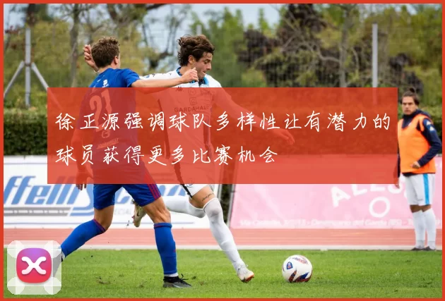 徐正源强调球队多样性让有潜力的球员获得更多比赛机会