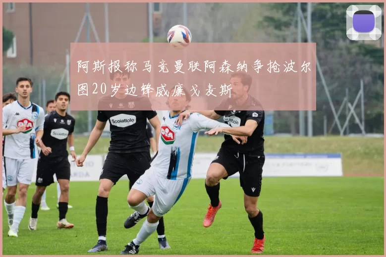 阿斯报称马竞曼联阿森纳争抢波尔图20岁边锋威廉戈麦斯