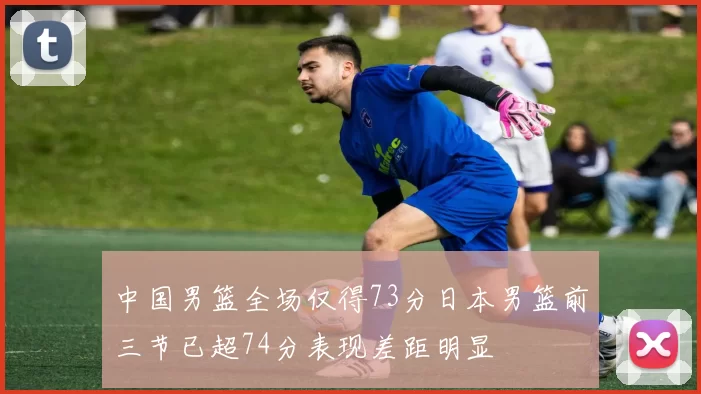 中国男篮全场仅得73分日本男篮前三节已超74分表现差距明显
