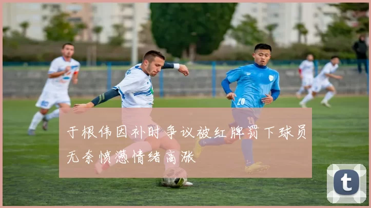 于根伟因补时争议被红牌罚下球员无奈愤懑情绪高涨